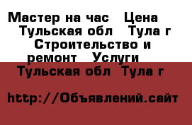 Мастер на час › Цена ­ 1 - Тульская обл., Тула г. Строительство и ремонт » Услуги   . Тульская обл.,Тула г.